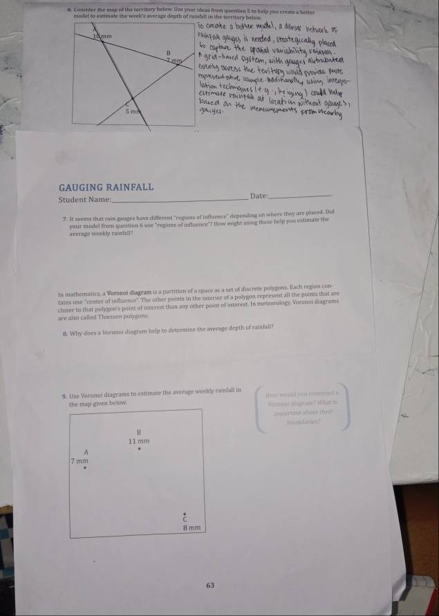 Consider the map of the territory below. Use your ideas from question 5 to help you create a better 
model to estimate the week's average depth of rainfall in the territory below 
GAUGING RAINFALL 
Student Name:_ Date:_ 
7. It seems that rain gauges have different "regions of influence" depending on where they are placed. Did 
your model from question 6 use "regions of influence"? How might using these help you estimate the 
average weekly rainfall? 
In mathematics, a Voronoi diagram is a partition of a space as a set of discrete polygons. Each region con 
tains one "center of influence". The other points in the interior of a polygon represent all the points that are 
closer to that polygon's point of interest than any other point of interest. In meteorology, Voronoi diagrams 
are also called Thiessen polygons. 
8. Why does a Voronoi diagram help to determine the average depth of rainfall? 
9. Use Voronoi diagrams to estimate the average weekly rainfall in How would you construct s 
the map given below. kirmor diagrans? Mhar e 
angurtant aboud their 
houndares? 
B
11 mm
A
7 mm
8 mm
63