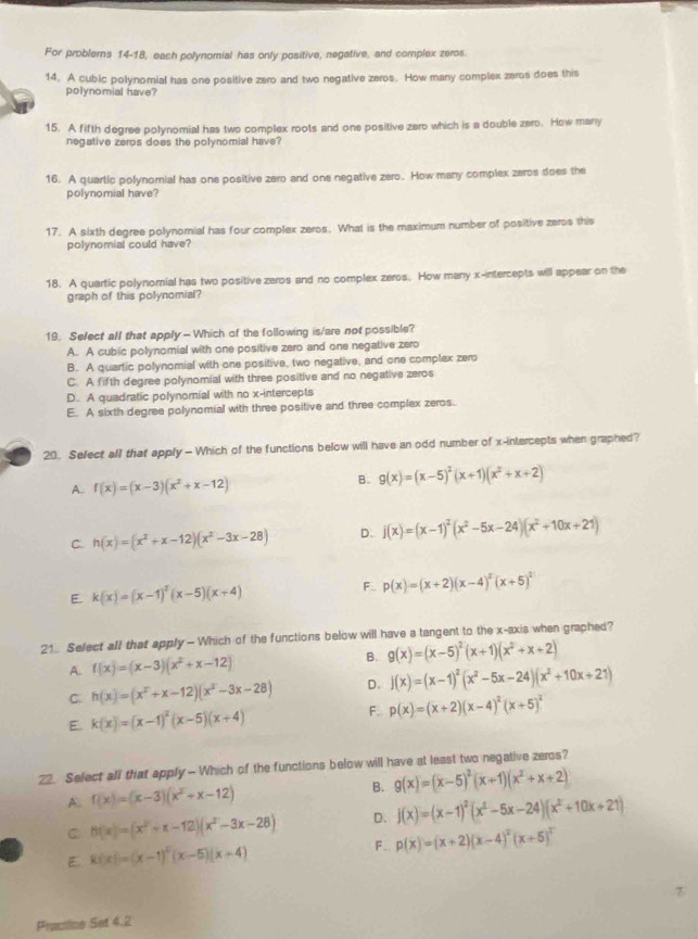 For problerns 14-18, each polynomial has only positive, negative, and complex zeros.
14. A cubic polynomial has one positive zero and two negative zeros. How many complex zeros does this
polynomial have?
15. A fifth degree polynomial has two complex roots and one positive zero which is a double zero. How many
negative zeros does the polynomial have?
16. A quartic polynomial has one positive zero and one negative zero. How many complex zeros does the
polynomial have?
17. A sixth degree polynomial has four complex zeros. What is the maximum number of positive zeros this
polynomial could have?
18. A quartic polynomial has two positive zeros and no complex zeros. How many x-intercepts will appear on the
graph of this polynomial?
19. Sefect all that apply - Which of the following is/are not possible?
A. A cubic polynomial with one positive zero and one negative zero
B. A quartic polynomial with one positive, two negative, and one complex zero
C. A fifth degree polynomial with three positive and no negative zeros
D. A quadratic polynomial with no x-intercepts
E. A sixth degree polynomial with three positive and three complex zeros.
20. Select all that apply - Which of the functions below will have an odd number of x-intercepts when graphed?
A. f(x)=(x-3)(x^2+x-12) B. g(x)=(x-5)^2(x+1)(x^2+x+2)
C. h(x)=(x^2+x-12)(x^2-3x-28) D. j(x)=(x-1)^2(x^2-5x-24)(x^2+10x+21)
E. k(x)=(x-1)^2(x-5)(x+4) F_ p(x)=(x+2)(x-4)^2(x+5)^2
21. Select all that apply- Which of the functions below will have a tangent to the x-axis when graphed?
A. f(x)=(x-3)(x^2+x-12) B. g(x)=(x-5)^2(x+1)(x^2+x+2)
C. h(x)=(x^x+x-12)(x^2-3x-28) D. j(x)=(x-1)^2(x^2-5x-24)(x^2+10x+21)
E k(x)=(x-1)^2(x-5)(x+4)
F p(x)=(x+2)(x-4)^2(x+5)^2
22. Select all that apply - Which of the functions below will have at least two negative zeros?
A f(x)=(x-3)(x^2+x-12)
B. g(x)=(x-5)^2(x+1)(x^2+x+2)
h(x)=(x^2+x-12)(x^2-3x-28) D. j(x)=(x-1)^2(x^2-5x-24)(x^2+10x+21)
E K(x)=(x-1)^2(x-5)(x+4)
F. p(x)=(x+2)(x-4)^2(x+5)^2
Practine Set 4.2