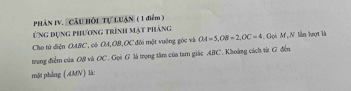 PHÀN IV. CÂU HỏI Tự LUẠN ( 1 điểm ) 
Ứng dụng phương trình mặt phảng 
Cho tứ diện OABC, có OA, OB, OC đôi một vuông góc và OA=5, OB=2, OC=4. Gọi M, N lần lượt là 
trung điểm của OB và OC. Gọi G là trọng tâm của tam giác ABC. Khoảng cách từ G đến 
mặt phẳng (AMN) là: