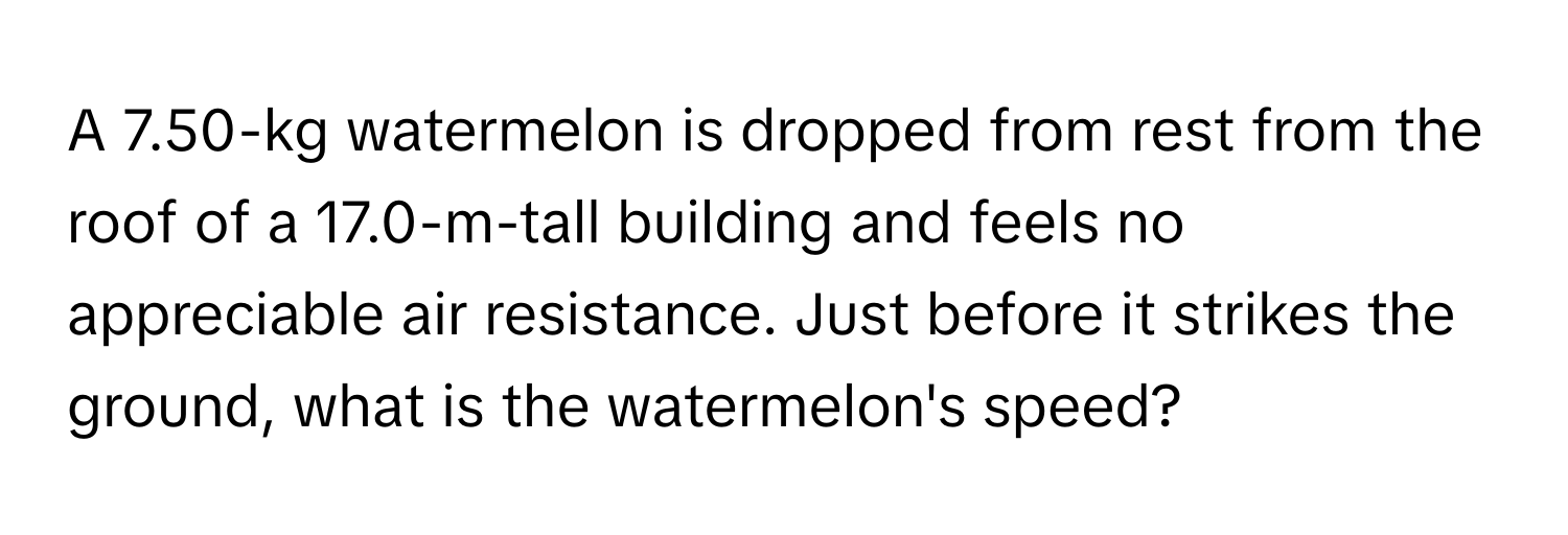 A 7.50-kg watermelon is dropped from rest from the roof of a 17.0-m-tall building and feels no appreciable air resistance. Just before it strikes the ground, what is the watermelon's speed?