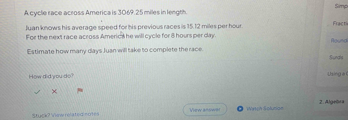 Simp 
A cycle race across America is 3069.25 miles in length. 
Juan knows his average speed for his previous races is 15.12 miles per hour. 
Fractí 
For the next race across America he will cycle for 8 hours per day. Roundi 
Estimate how many days Juan will take to complete the race. 
Surds 
How did you do? 
Using a ( 
× 
2. Algebra 
View answer Watch Solution 
Stuck? View related notes