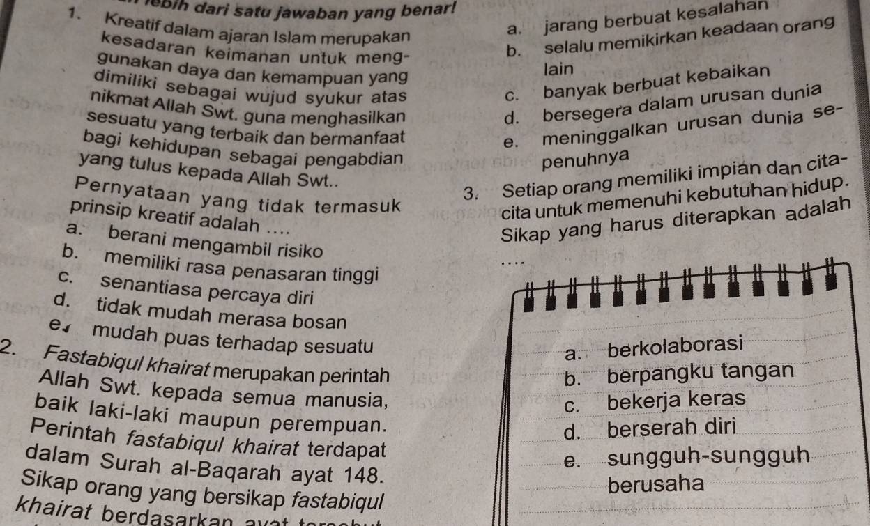 eb ih dari satu jawaban yang benar!
1. Kreatif dalam ajaran Islam merupakan
a. jarang berbuat kesalahan
kesadaran keimanan untuk meng-
b. selalu memikirkan keadaan orang
gunakan daya dan kemampuan yang
lain
dimiliki sebagai wujud syukur atas
c. banyak berbuat kebaikan
nikmat Allah Swt. guna menghasilkan
d. bersegera dalam urusan dunia
sesuatu yang terbaik dan bermanfaat
e. meninggalkan urusan dunia se-
bagi kehidupan sebagai pengabdian
penuhnya
yang tulus kepada Allah Swt..
3. Setiap orang memiliki impian dan cita-
Pernyataan yang tidak termasuk
cita untuk memenuhi kebutuhan hidup .
prinsip kreatif adalah ....
Sikap yang harus diterapkan adalah
a. berani mengambil risiko
b. memiliki rasa penasaran tinggi
c. senantiasa percaya diri
I
d. tidak mudah merasa bosan
e mudah puas terhadap sesuatu
a. berkolaborasi
2. Fastabiqul khairat merupakan perintah
b. berpangku tangan
Allah Swt. kepada semua manusia,
c. bekerja keras
baik laki-laki maupun perempuan.
d. berserah diri
Perintah fastabiqul khairat terdapat
e. sungguh-sungguh
dalam Surah al-Baqarah ayat 148.
berusaha
Sikap orang yang bersikap fastabiqul
khairat berdasarkan