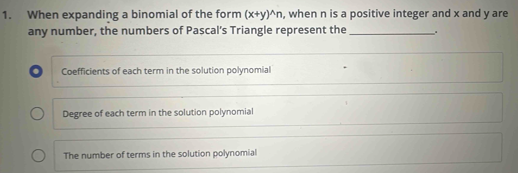 When expanding a binomial of the form (x+y)^wedge n , when n is a positive integer and x and y are
any number, the numbers of Pascal’s Triangle represent the_ _.
Coefficients of each term in the solution polynomial
Degree of each term in the solution polynomial
The number of terms in the solution polynomial