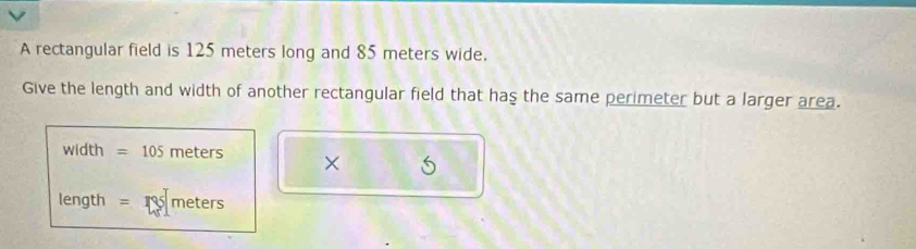 A rectangular field is 125 meters long and 85 meters wide. 
Give the length and width of another rectangular field that has the same perimeter but a larger area.
width =105 meters × 6
length = meters