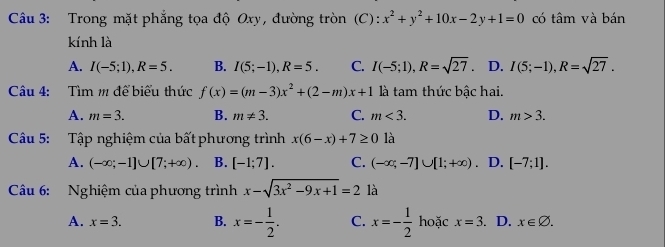 Trong mặt phẳng tọa độ Oxy, đường tròn (C): x^2+y^2+10x-2y+1=0 có tâm và bán
kính là
A. I(-5;1), R=5. B. I(5;-1), R=5. C. I(-5;1), R=sqrt(27) D. I(5;-1), R=sqrt(27). 
Câu 4: Tìm m để biểu thức f(x)=(m-3)x^2+(2-m)x+1 là tam thức bậc hai.
A. m=3. B. m!= 3. C. m<3</tex>. D. m>3. 
Câu 5: Tập nghiệm của bất phương trình x(6-x)+7≥ 0 là
A. (-∈fty ;-1]∪ [7;+∈fty ). B. [-1;7]. C. (-∈fty ;-7]∪ [1;+∈fty ) D. [-7;1]. 
Câu 6: Nghiệm của phương trình x-sqrt(3x^2-9x+1)=2 là
A. x=3. B. x=- 1/2 . C. x=- 1/2  hoặc x=3. D. x∈ varnothing.