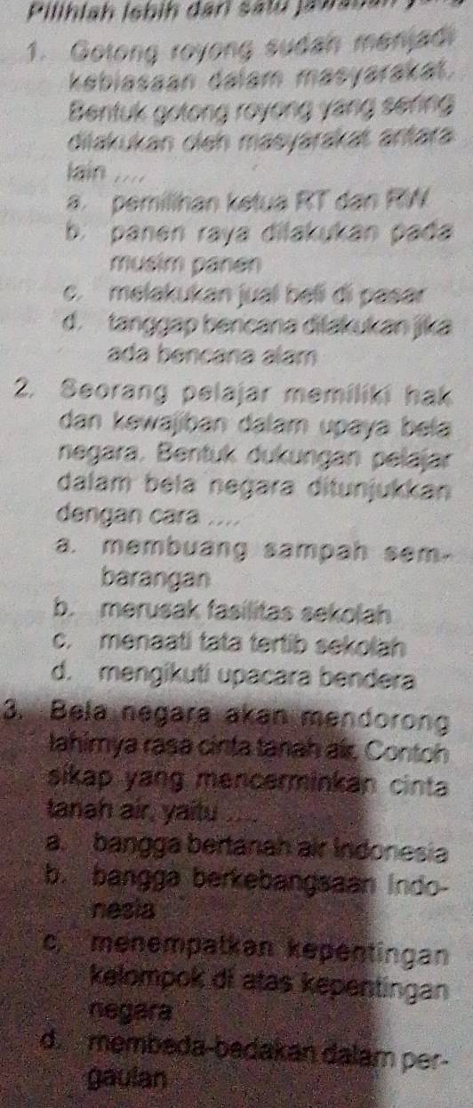 Pilihlah İebih dari satú jabanan
1. Gotong royong sudah menjadi
kabiasaan dalam masyarakat.
Bentuk gotong royong yang sering
diiakukan cieh maeyarakaš antara
lain ....
a. pemillhan ketua RT dan RW
b. panen raya dilakukan pada
musim panén
c. melakukan jual beßi đi pasar
d. tanggap bencana dilakukan jika
ada bençána alam
2. Seorang pelajar memiliki hak
dan kəwajiban dalam upaya bela
negara. Bentuk dukungan pelajar
dalam béla negara ditunjukkan
dengan cara ....
a. membuang sampah sem.
barangan
b. merusak fasilitas sekolah
c. menaati tata tertib sekolah
d. mengikuti upacara bendera
3. Bela negara akan mendorong
lahimya rasa cinta tanah air, Contoh
sikap yang mencerminkan cinta
tanah air, yaitu
a. bangga bertanah air Indonesia
b. bangga berkebangsaan Indo-
nesia
c menempatkan kepentingan
kelompok di atas kepentingan
negara
d. membeda-badakan dalam per-
gaulan