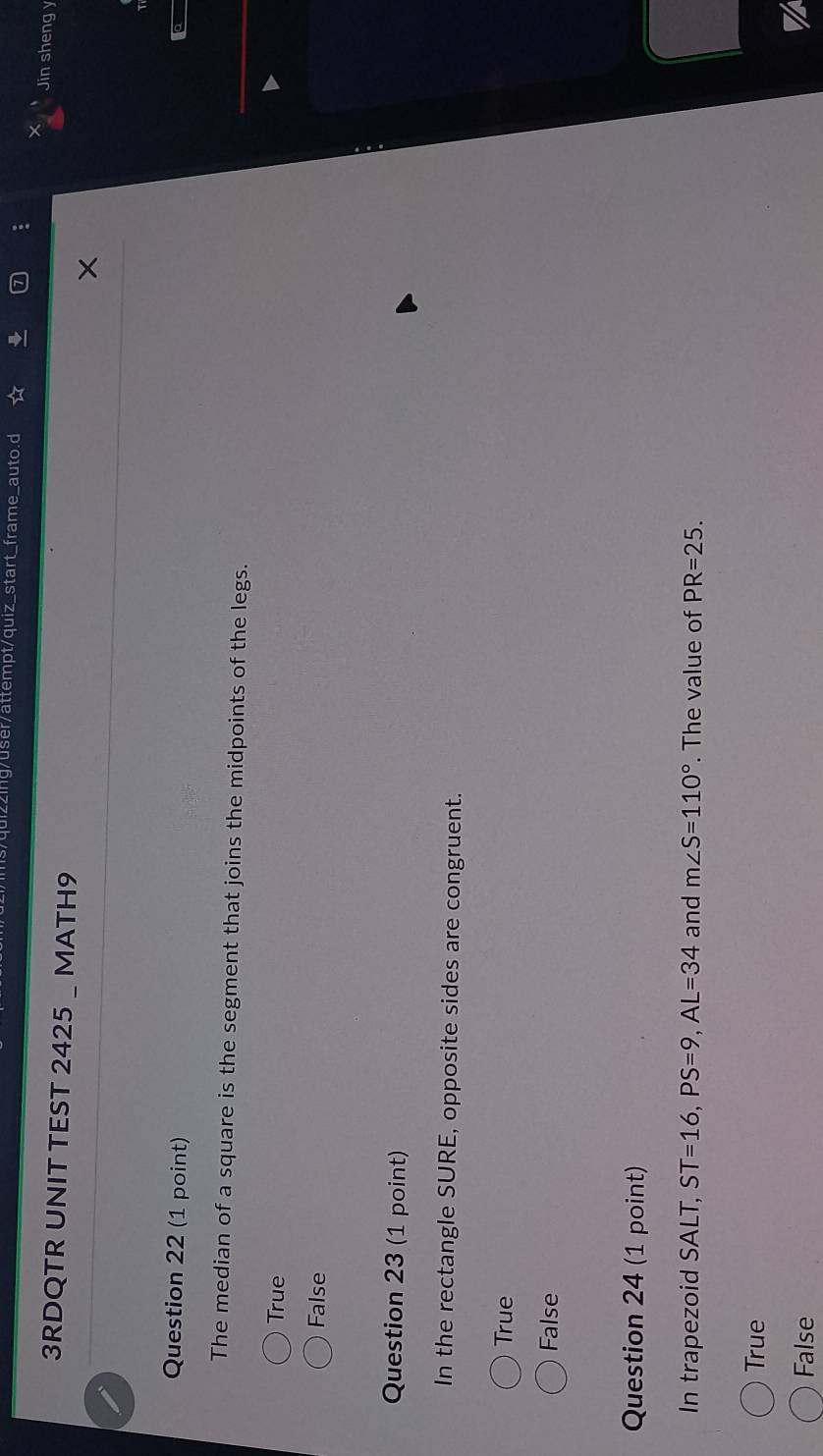 g/user/attempt/quiz_start_frame_auto.d
Jin sheng y
3RDQTR UNIT TEST 2425 _ MATH9
Question 22 (1 point)
The median of a square is the segment that joins the midpoints of the legs.
True
False
Question 23 (1 point)
In the rectangle SURE, opposite sides are congruent.
True
False
Question 24 (1 point)
In trapezoid SALT, ST=16, PS=9, AL=34 and m∠ S=110°. The value of PR=25.
True
False