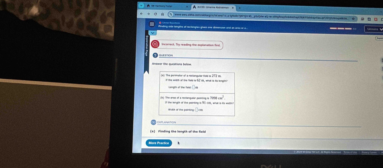 A My Harmory Porta A ALEKS -Umaima Abdirahman 
www-awu.aleks.com/a1ckscgVx/IsLexe/1o_u-lgNsIkr7j8P3jH-liG_p5zQ4w-aQ-rw-zRhgRnayfmbBs65spEf8jKP5ah6sprDacjpFZ0Yj2U9HvpNi2N_ 
● Linear Equations 
Finding side lengths of rectangles given one dimension and an area or a... 
Ums 
a Incorrect. Try reading the explanation first. 
QUESTION 
Answer the questions below. 
(a) The perimeter of a rectangular field is 272 m. 
If the width of the field is ( 2 m, what is its length? 
Length of the field: m
(b) The area of a rectangular painting is 7098cm^2. 
If the length of the painting is 91 cm, what is its width? 
Width of the painting: □ c m
(a) Finding the length of the field 
More Practice