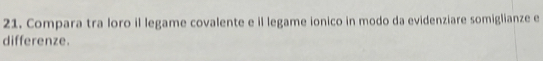 Compara tra loro il legame covalente e il legame ionico in modo da evidenziare somiglianze e 
differenze.