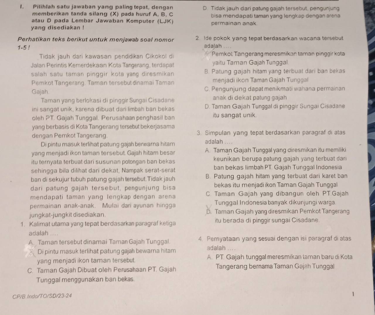 Pilihlah satu jawaban yang paling tepat, dengan D. Tidak jauh dari patung gajah tersebut, pengunjung
memberikan tanda silang (X) pada huruf A, B, C bisa mendapati taman yang lengkap dengan arena
atau D pada Lembar Jawaban Komputer (LJK) permainan anak.
yang disediakan !
Perhatikan teks berikut untuk menjawab soal nomor 2. Ide pokok yang tepat berdasarkan wacana tersebut
1-5 !
adalah ..
Tidak jauh dari kawasan pendidikan Cikokol di Pemkot Tangerang meresmikan taman pinggir kota
Jalan Perintis Kemerdekaan Kota Tangerang, terdapat yaitu Taman Gajah Tunggal
salah satu taman pinggir kota yang diresmikan B. Patung gajah hitam yang terbuat dari ban bekas
Pemkot Tangerang. Taman tersebut dinamai Taman menjadi ikon Taman Gajah Tunggal
Gajah. C. Pengunjung dapat menikmati wahana permainan
Taman yang berlokasi di pinggir Sungai Cisadane anak di dekat patung gajah
ini sangat unik, karena dibuat dari limbah ban bekas D. Taman Gajah Tunggal di pinggir Sungai Cisadane
oleh PT. Gajah Tunggal. Perusahaan penghasil ban itu sangat unik.
yang berbasis di Kota Tangerang tersebut bekerjasama
dengan Pemkot Tangerang 3. Simpulan yang tepat berdasarkan paragraf di atas
Di pintu masuk terlihat patung gajah berwarna hitam adalah
yang menjadi ikon taman tersebut. Gajah hitam besar A. Taman Gajah Tunggal yang diresmikan itu memiliki
itu ternyata terbuat dari susunan potongan ban bekas keunikan berupa patung gajah yang terbuat dar 
sehingga bila dilihat dari dekat, Nampak serat-serat
ban bekas limbah PT. Gajah Tunggal Indonesia
ban di sekujur tubuh patung gajah tersebut.Tidak jauh B. Patung gajah hitam yang terbuat dari karet ban
dari patung gajah tersebut, pengunjung bisa
bekas itu menjadi ikon Taman Gajah Tunggal
mendapati taman yang lengkap dengan arena C. Taman Gajah yang dibangun oleh PT.Gajah
permainan anak-anak. Mulai dari ayunan hingga
Tunggal Indonesia banyak dikunjungi warga
jungkat-jungkit disediakan. D. Taman Gajah yang diresmikan Pemkot Tangerang
1. Kalimat utama yang tepat berdasarkan paragraf ketiga
itu berada di pinggir sungai Cisadane.
adalah ....
A. Taman tersebut dinamai Taman Gajah Tunggal. 4. Pernyataan yang sesuai dengan isi paragraf di atas
adalah ...
Di pintu masuk terlihat patung gajah bewarna hitam
yang menjadi ikon taman tersebut. A. PT. Gajah tunggal meresmikan taman baru di Kota
C. Taman Gajah Dibuat oleh Perusahaan PT. Gajah
Tangerang bernama Taman Gajah Tunggal
Tunggal menggunakan ban bekas.
CP/B.Indo/TO/SD/23-24
