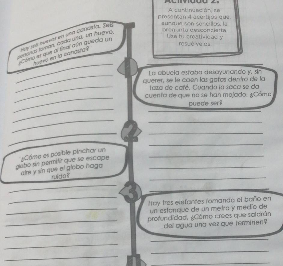 A continuación. se 
presentan 4 acertijos que, 
Hay seis huevos en una canasta. Seís 
aunque son sencillos, la 
personas toman, cada una, un huevó 
pregunta desconcierta, 
Cómo es que al final aún queda un 
Usa tu creatividad y 
resuélvelos: 
_ 
huevo en la canasta? 
_ 
La abuela estaba desayunando y, sin 
querer, se le caen las gafas dentro de la 
_taza de café. Cuando la saca se da 
_ 
cuenta de que no se han mojado. ¿Cómo 
_ 
puede ser? 
_ 
_ 
_ 
_ 
_ 
¿Cómo es posible pinchar un_ 
globo sin permitir que se escape_ 
aire y sin que el globo haga 
ruido? 
_ 
_ 
_ 
Hay tres elefantes tomando el baño en 
_un estanque de un metro y medio de 
_ 
profundidad, ¿Cómo crees que saldrán 
_ 
del agua una vez que terminen? 
_ 
_ 
_ 
_ 
_ 
_