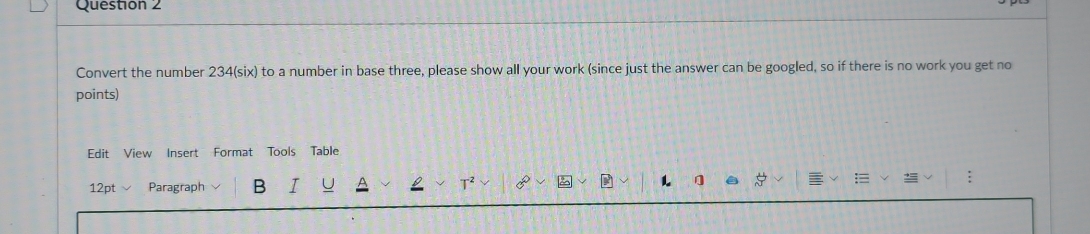 Convert the number 234 (six) to a number in base three, please show all your work (since just the answer can be googled, so if there is no work you get no 
points) 
Edit View Insert Format Tools Table 
12pt Paragraph B I T