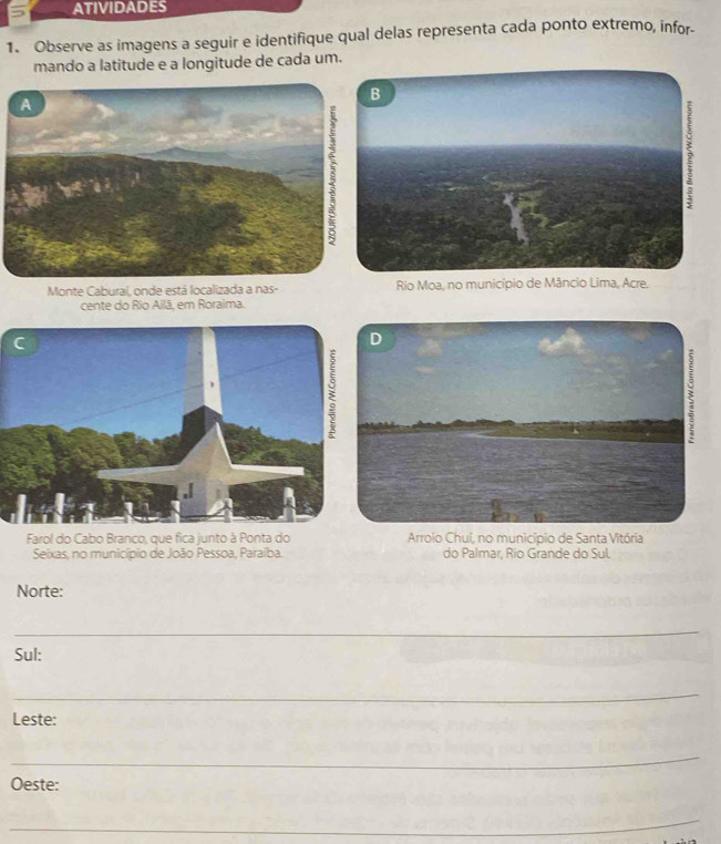 ATIVIDADES
1. Observe as imagens a seguir e identifique qual delas representa cada ponto extremo, infor-
mando a latitude e a longitude de cada um.
Monte Cabural, onde está localizada a nas- Rio Moa, no município de Mânc, Acre.
cente do Rio Ailã, em Roraima.
Farol do Cabo Branco, que fica junto à Ponta do Arroio Chuí, no município de Santa Vitória
Seixas, no município de João Pessoa, Paraíba. do Palmar, Rio Grande do Sul.
Norte:
_
Sul:
_
Leste:
_
Oeste:
_