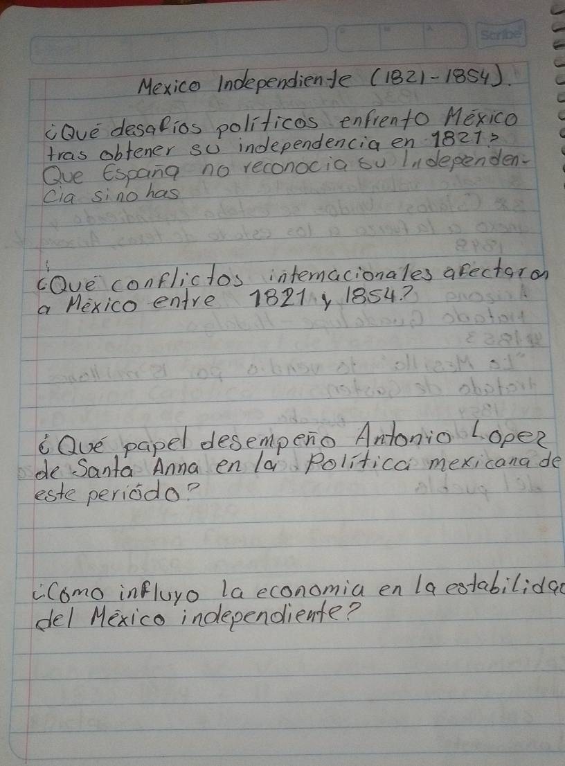 Mexice Independiente (1821-1854). 
"Qve desalios politicos enfrento Mexico 
tras obtener su independencia en 18212 
Oue Espana no reconocia su Lidependen. 
Cia sino has 
cave conflictos intermacionales arectaron 
a Mexico entre 1821y 1854? 
cQue papel desempeno Antonio L ope? 
de Santa Anna en la Politica mexicana de 
este periodo? 
"Como influyo la economia en la estabilida 
del Mexico independiente?