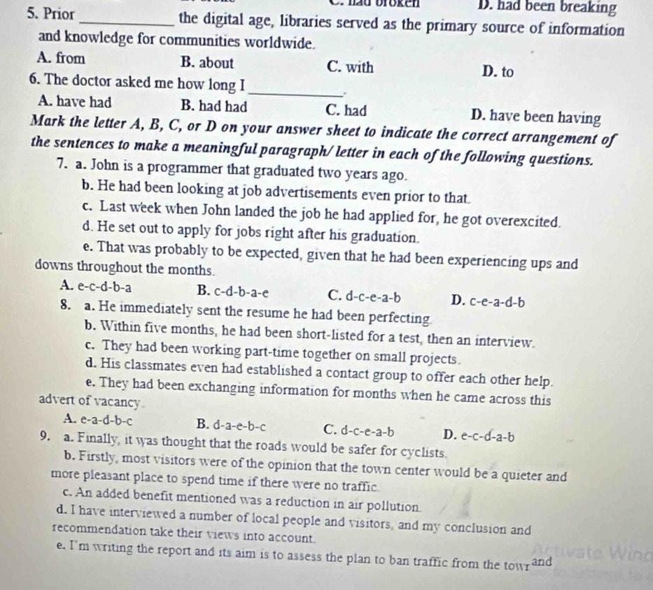 hau bröken D. had been breaking
5. Prior _the digital age, libraries served as the primary source of information
and knowledge for communities worldwide.
A. from B. about C. with
D. to
6. The doctor asked me how long I
_
:
A. have had B. had had C. had D. have been having
Mark the letter A, B, C, or D on your answer sheet to indicate the correct arrangement of
the sentences to make a meaningful paragraph/ letter in each of the following questions.
7. a. John is a programmer that graduated two years ago.
b. He had been looking at job advertisements even prior to that
c. Last week when John landed the job he had applied for, he got overexcited.
d. He set out to apply for jobs right after his graduation.
e. That was probably to be expected, given that he had been experiencing ups and
downs throughout the months.
A. e-c-d-b-a B. c-d-b-a-e C. d-c-e-a-b D. c-e-a-d-b
8. a. He immediately sent the resume he had been perfecting
b. Within five months, he had been short-listed for a test, then an interview.
c. They had been working part-time together on small projects.
d. His classmates even had established a contact group to offer each other help.
e. They had been exchanging information for months when he came across this
advert of vacancy
A. e-a-d-b-c B. d-a-e-b-c C. d-c-e-a-b D. e-c-d-a-b
9. a. Finally, it was thought that the roads would be safer for cyclists.
b. Firstly, most visitors were of the opinion that the town center would be a quieter and
more pleasant place to spend time if there were no traffic.
c. An added benefit mentioned was a reduction in air pollution.
d. I have interviewed a number of local people and visitors, and my conclusion and
recommendation take their views into account.
e. I'm writing the report and its aim is to assess the plan to ban traffic from the tow and