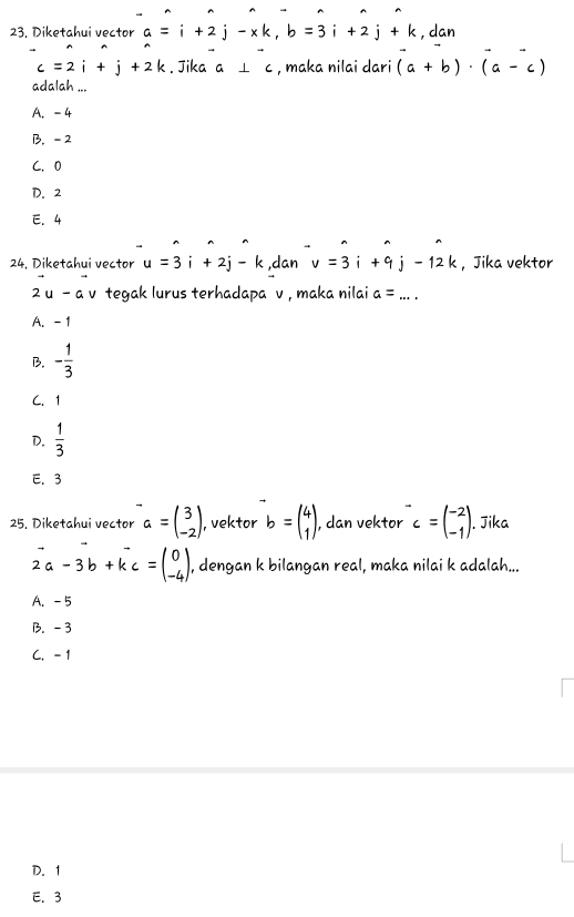 23, Diketahui vector a=i+2j-xk, b=3i+2j+k , dan
c=2i+j+2k. Jika a⊥ c , maka nilai dari (a+b)· (a-c)
adalah ...
A. -4
B. - 2
C. 0
D. 2
E. 4
24, Diketahui vector u=3i+2j-k ,dan v=3i+9j-12k ， Jika vektor
2u-a v tegak lurus terhadapa v , maka nilai a= _
A. - 1
B. - 1/3 
C. 1
D.  1/3 
E. 3
25. Diketahui vector a=beginpmatrix 3 -2endpmatrix , vektor b=beginpmatrix 4 1endpmatrix , dan vektor^-c=beginpmatrix -2 -1endpmatrix. Jika
vector 2a-3b+kc=beginpmatrix 0 -4endpmatrix , dengan k bilangan real, maka nilai k adalah...
A. -5
B. -3
C. - 1
D. 1
E. 3