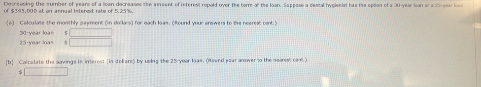 Decreasing the number of years of a loan decreases the amount of interest repaid over the term of the loan. Suppose a dental hygienist has the option of a 30-year loan or a 25-year loan 
of $345,000 at an annual interest rate of 5.25%. 
(a) Calculate the monthly payment (in dollars) for each loan. (Round your answers to the nearest cent.)
30-year loan $
25-year loan $
(b) Calculate the savings in interest (in dollars) by using the 25-year loan. (Round your answer to the nearest cent.) 
S