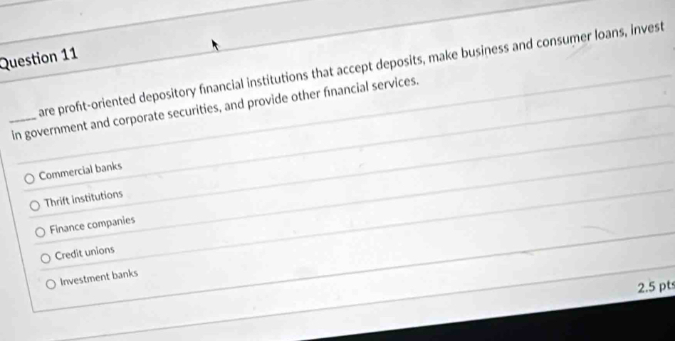 are proft-oriented depository financial institutions that accept deposits, make business and consumer loans, invest
_in government and corporate securities, and provide other financial services.
Commercial banks
Thrift institutions
Finance companies
Credit unions
Investment banks
2.5 pts