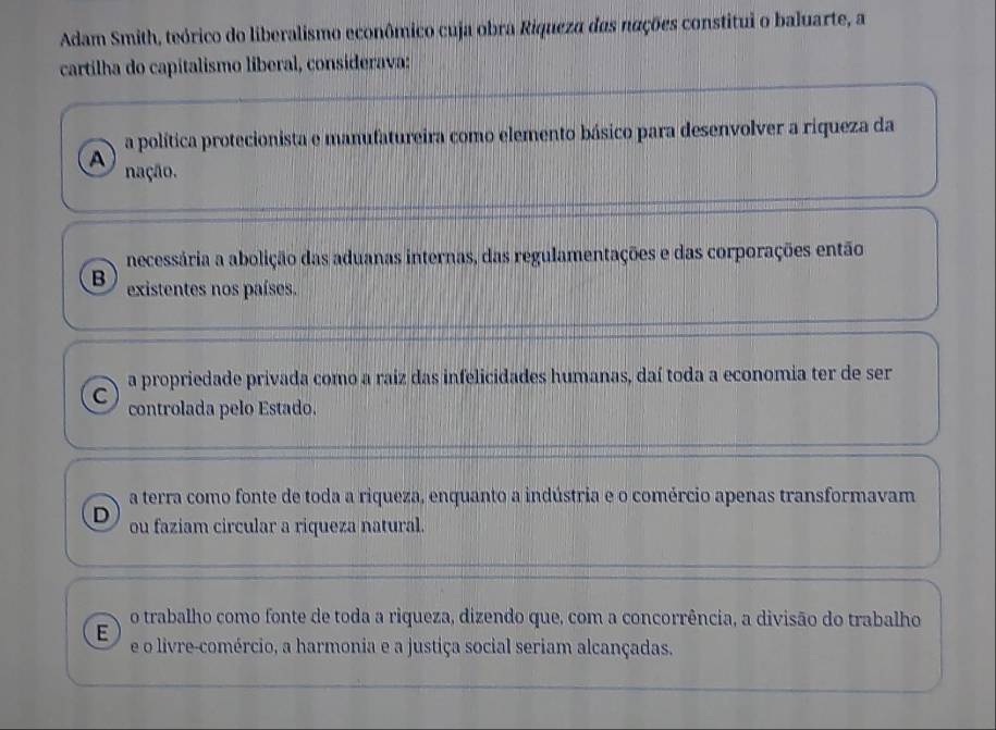 Adam Smith, teórico do liberalismo econômico cuja obra Riqueza das nações constitui o baluarte, a
cartilha do capitalismo liberal, considerava:
a política protecionista e manufatureira como elemento básico para desenvolver a riqueza da
A nação.
necessária a abolição das aduanas internas, das regulamentações e das corporações então
B existentes nos países.
a propriedade privada como a raiz das infelicidades humanas, daí toda a economia ter de ser
C controlada pelo Estado.
a terra como fonte de toda a riqueza, enquanto a indústria e o comércio apenas transformavam
D ou faziam circular a riqueza natural.
o trabalho como fonte de toda a riqueza, dizendo que, com a concorrência, a divisão do trabalho
E e o livre-comércio, a harmonia e a justiça social seriam alcançadas.