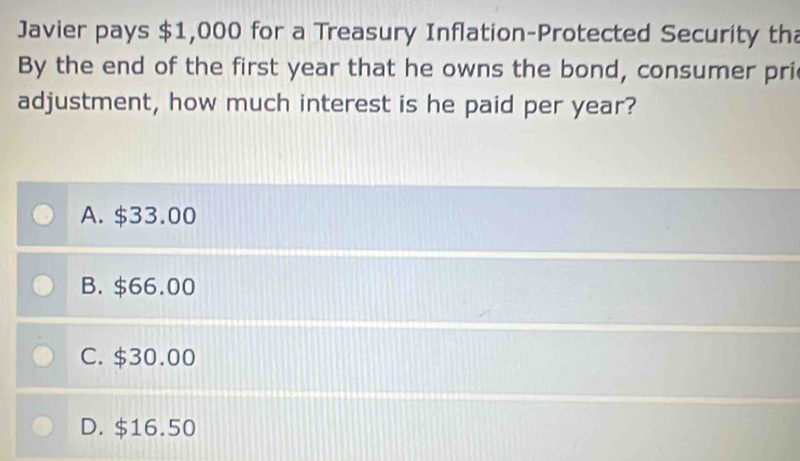 Javier pays $1,000 for a Treasury Inflation-Protected Security th
By the end of the first year that he owns the bond, consumer pri
adjustment, how much interest is he paid per year?
A. $33.00
B. $66.00
C. $30.00
D. $16.50