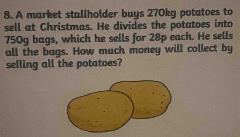 A market stallholder buys 270kg potatoes to 
sell at Christmas. He divides the potatoes into
750g bags, which he sells for 28p each. He sells 
all the bags. How much money will collect by 
selling all the potatoes?