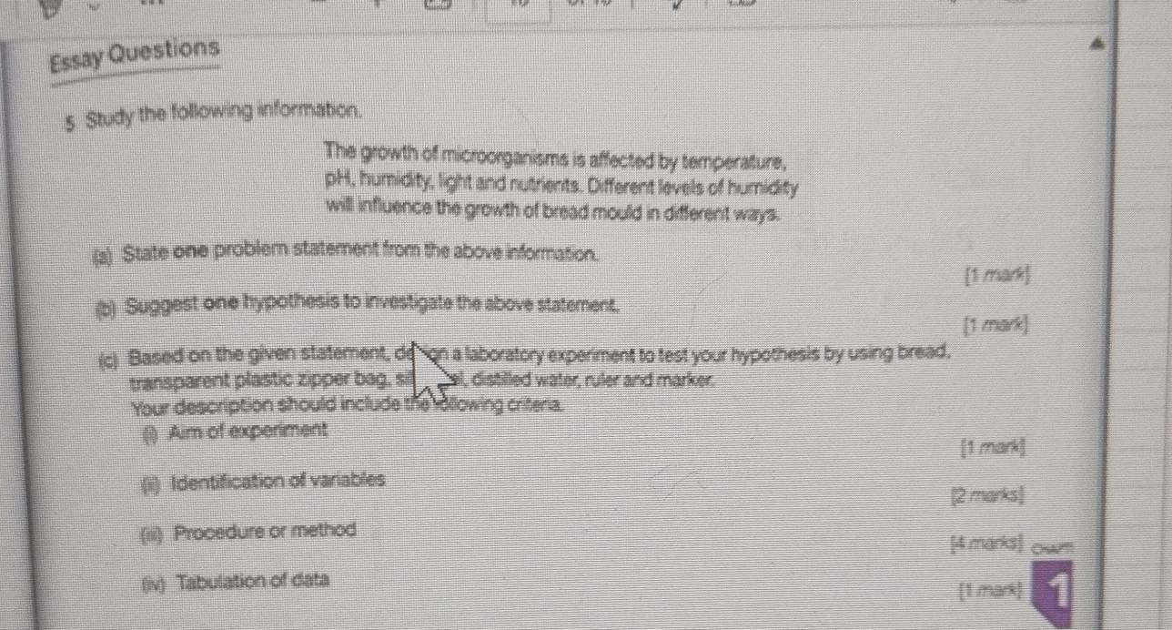 Essay Questions 
5 Study the following information. 
The growth of microorganisms is affected by temperature, 
pH, humidity, light and nutrients. Different levels of humidity 
will influence the growth of bread mould in different ways. 
(a) State one problem statement from the above information. 
[1 mark] 
(b) Suggest one hypothesis to investigate the above statement. 
[1 mark] 
(c) Based on the given statement, de on a laboratory experiment to test your hypothesis by using bread, 
transparent plastic zipper bag, sill _ gel, distilled water, ruler and marker. 
Your description should include the rollowing criteria. 
() Aim of experiment 
[1 mark] 
(ii) Identification of variables 
[2 marks] 
(iii) Procedure or method [4 marks] owm 
(iv) Tabulation of data 
[1 mark]