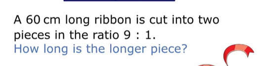 A 60 cm long ribbon is cut into two 
pieces in the ratio 9:1. 
How long is the longer piece?