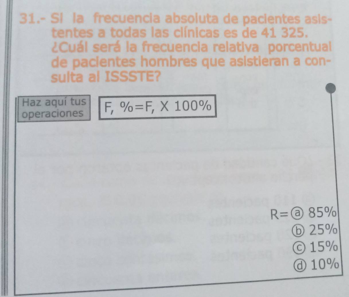 31.- Si la frecuencia absoluta de pacientes asis-
tentes a todas las clínicas es de 41 325.
¿Cuál será la frecuencia relativa porcentual
de pacientes hombres que asistieran a con-
sulta al ISSSTE?
Haz aquí tus
operaciones
F,% =F, * 100%
R=a85 11
ⓑ 25%
© 15%
ⓓ 10%