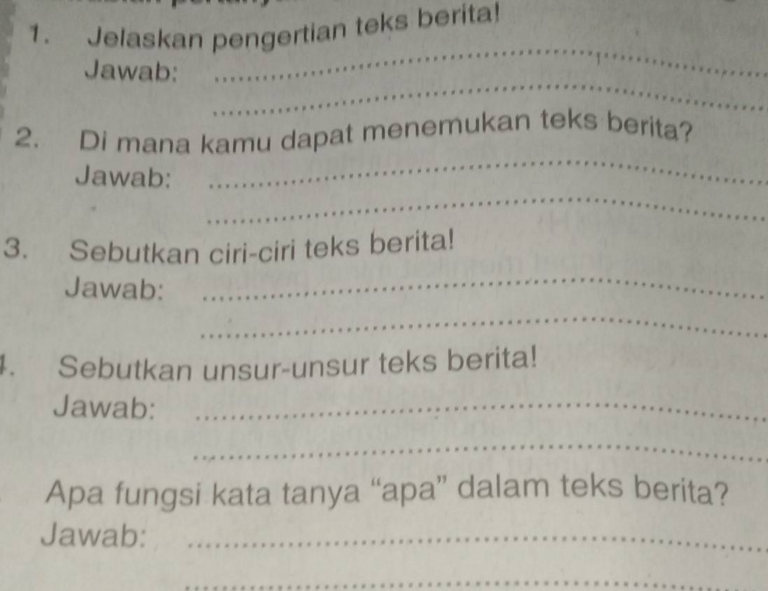 Jelaskan pengertian teks berita! 
_ 
Jawab: 
_ 
_ 
2. Di mana kamu dapat menemukan teks berita? 
_ 
Jawab: 
3. Sebutkan ciri-ciri teks berita! 
Jawab: 
_ 
_ 
4. Sebutkan unsur-unsur teks berita! 
Jawab:_ 
_ 
Apa fungsi kata tanya “apa” dalam teks berita? 
Jawab:_ 
_