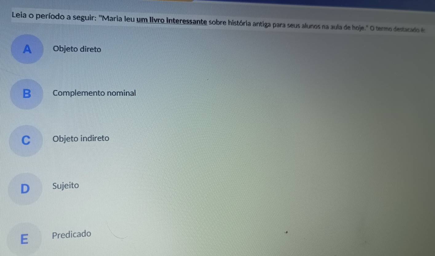 Leia o período a seguir: "Maria leu um livro interessante sobre história antiga para seus alunos na aula de hoje." O termo destacado é:
A Objeto direto
B Complemento nominal
C Objeto indireto
D Sujeito
E Predicado