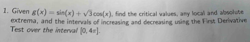 Given g(x)=sin (x)+sqrt(3)cos (x) , find the critical values, any local and absolute 
extrema, and the intervals of increasing and decreasing using the First Derivative 
Test over the interval [0,4π ].