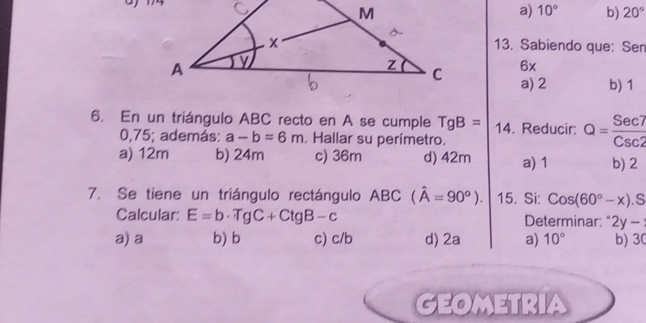 a) 10° b) 20°
13. Sabiendo que: Sen
6x
a) 2 b) 1
6, En un triángulo ABC recto en A se cumple TgB= 14. Reducir: Q= Sec7/Csc2 
0,75; además: a-b=6m , Hallar su perímetro.
a) 12m b) 24m c) 36m d) 42m a) 1
b) 2
7. Se tiene un triángulo rectángulo ABC (hat A=90°). 15. Si: Cos(60°-x).S
Calcular: E=b· TgC+CtgB-c Determinar: " 2y-
a) a b) b c) c/b d) 2a a) 10° b) 30
GEOMETRIA