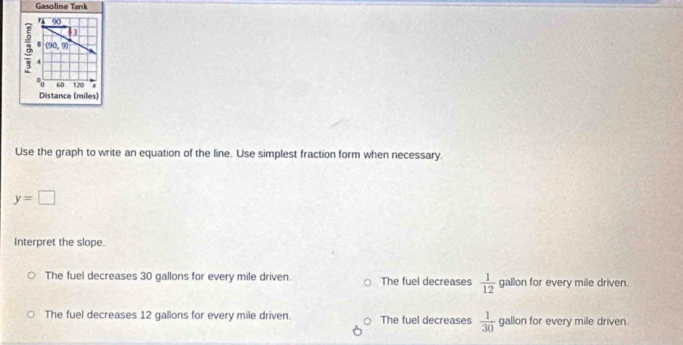 Gasoline Tank
Use the graph to write an equation of the line. Use simplest fraction form when necessary.
y=□
Interpret the slope.
The fuel decreases 30 gallons for every mile driven. The fuel decreases  1/12  gallon for every mile driven.
The fuel decreases 12 gallons for every mile driven The fuel decreases  1/30  gallon for every mile driven.