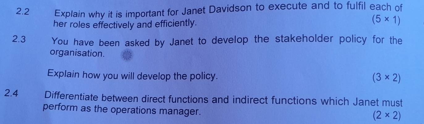 2.2 Explain why it is important for Janet Davidson to execute and to fulfil each of
her roles effectively and efficiently.
(5* 1)
2.3 You have been asked by Janet to develop the stakeholder policy for the
organisation.
Explain how you will develop the policy.
(3* 2)
2.4 Differentiate between direct functions and indirect functions which Janet must
perform as the operations manager.
(2* 2)