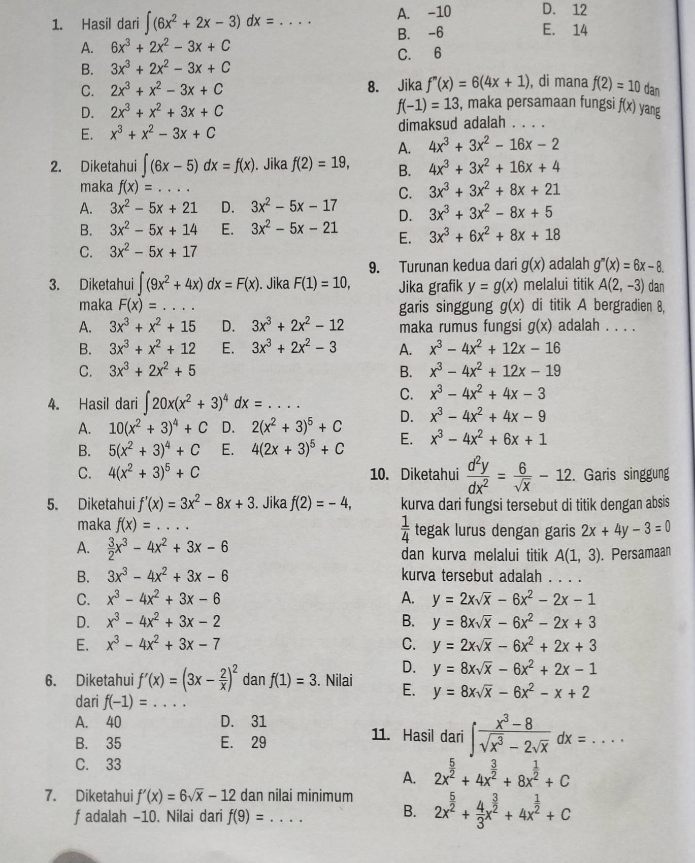 Hasil dari ∈t (6x^2+2x-3)dx= _A. -10
D. 12
B. -6 E. 14
A. 6x^3+2x^2-3x+C
C. 6
B. 3x^3+2x^2-3x+C
C. 2x^3+x^2-3x+C 8. Jika f''(x)=6(4x+1) , di mana f(2)=10 dan
D. 2x^3+x^2+3x+C f(-1)=13 , maka persamaan fungsi f(x) yang
E. x^3+x^2-3x+C dimaksud adalah . . . .
A. 4x^3+3x^2-16x-2
2. Diketahui ∈t (6x-5)dx=f(x). Jika f(2)=19, B. 4x^3+3x^2+16x+4
maka f(x)= _ C. 3x^3+3x^2+8x+21
A. 3x^2-5x+21 D. 3x^2-5x-17
D. 3x^3+3x^2-8x+5
B. 3x^2-5x+14 E. 3x^2-5x-21
E. 3x^3+6x^2+8x+18
C. 3x^2-5x+17
9. Turunan kedua dari g(x) adalah g''(x)=6x-8.
3. Diketahui ∈t (9x^2+4x)dx=F(x). Jika F(1)=10, Jika grafik y=g(x) melalui titik A(2,-3) dan
maka F(x)=... _ garis singgung g(x) di titik A bergradien 8,
A. 3x^3+x^2+15 D. 3x^3+2x^2-12 maka rumus fungsi g(x) adalah . . . .
B. 3x^3+x^2+12 E. 3x^3+2x^2-3 A. x^3-4x^2+12x-16
C. 3x^3+2x^2+5 B. x^3-4x^2+12x-19
4. Hasil dari ∈t 20x(x^2+3)^4dx=...
C. x^3-4x^2+4x-3
A. 10(x^2+3)^4+C D. 2(x^2+3)^5+C
D. x^3-4x^2+4x-9
B. 5(x^2+3)^4+C E. 4(2x+3)^5+C E. x^3-4x^2+6x+1
C. 4(x^2+3)^5+C 10. Diketahui  d^2y/dx^2 = 6/sqrt(x) -12. Garis singgung
5. Diketahui f'(x)=3x^2-8x+3. Jika f(2)=-4, kurva dari fungsi tersebut di titik dengan absis
 1/4 
maka f(x)= _tegak lurus dengan garis 2x+4y-3=0
A.  3/2 x^3-4x^2+3x-6 dan kurva melalui titik A(1,3). Persamaan
B. 3x^3-4x^2+3x-6 kurva tersebut adalah       
C. x^3-4x^2+3x-6 A. y=2xsqrt(x)-6x^2-2x-1
D. x^3-4x^2+3x-2 B. y=8xsqrt(x)-6x^2-2x+3
E. x^3-4x^2+3x-7 C. y=2xsqrt(x)-6x^2+2x+3
D. y=8xsqrt(x)-6x^2+2x-1
6. Diketahui f'(x)=(3x- 2/x )^2 dan f(1)=3. Nilai E. y=8xsqrt(x)-6x^2-x+2
dari f(-1)= _
A. 40 D. 31
B. 35 E. 29
11. Hasil dari ∈t  (x^3-8)/sqrt(x^3)-2sqrt(x) dx=...
C. 33
A. 2x^(frac 5)2+4x^(frac 3)2+8x^(frac 1)2+C
7. Diketahui f'(x)=6sqrt(x)-12 dan nilai minimum
f adalah -10. Nilai dari f(9)= _
B. 2x^(frac 5)2+ 4/3 x^(frac 3)2+4x^(frac 1)2+C