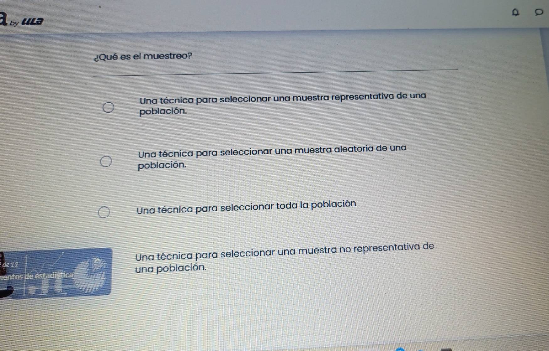 A by ula
¿Qué es el muestreo?
Una técnica para seleccionar una muestra representativa de una
población.
Una técnica para seleccionar una muestra aleatoria de una
población.
Una técnica para seleccionar toda la población
Una técnica para seleccionar una muestra no representativa de
una población.