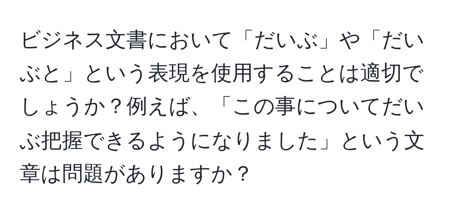 ビジネス文書において「だいぶ」や「だいぶと」という表現を使用することは適切でしょうか？例えば、「この事についてだいぶ把握できるようになりました」という文章は問題がありますか？