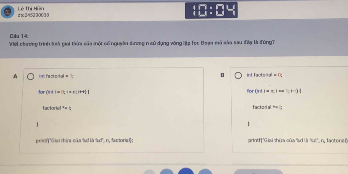 Lê Thị Hiền
dtc245300038
beginarrayl □ =□  □ =□ endarray.  beginarrayr □  (beginarrayr □  □ endarray
Câu 14:
Viết chương trình tính giai thừa của một số nguyên dương n sử dụng vòng lặp for. Đoạn mã nào sau đây là đúng?
A int factorial =1 B int factorial =0; 
for (inti=0;i for (inti=n;i>=1;i--)
factorial
factorial^*=i; ^*=i;


printf("Giai thừa của % d là % d", n, factorial); printf("Giai thừa của % d là % d", n, factorial)