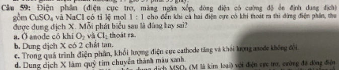 Điện phân (điện cực trơ, màng ngăn xốp, dòng điện có cường độ ổn định dung dịch)
gồm CuSO, và NaCl có tỉ lệ mol 1:1 cho đến khi cả hai điện cực có khi thoát ra thì đừng điện phân, thu
được dung dịch X. Mỗi phát biểu sau là đúng hay sai?
a. Ở anode có khí O_2 và Cl_2 thoát ra.
b. Dung dịch X có 2 chất tan.
c. Trong quá trình điện phân, khối lượng điện cực cathode tăng và khối lượng anode không đổi.
d. Dung dịch X làm quỷ tím chuyển thành màu xanh.
a dịch MSO, (M là kim loại) với điện cực trợ, cường độ đòng điện