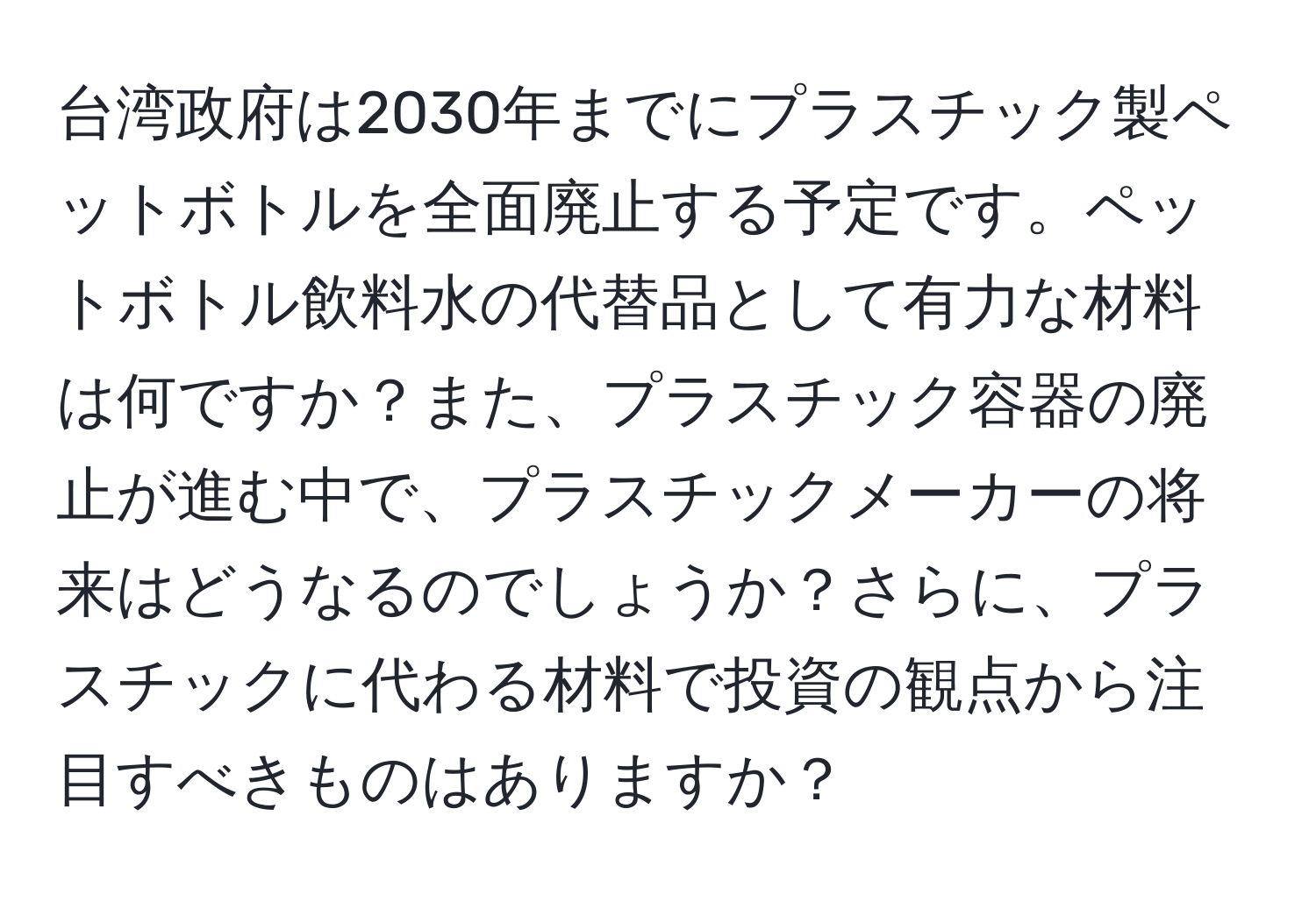 台湾政府は2030年までにプラスチック製ペットボトルを全面廃止する予定です。ペットボトル飲料水の代替品として有力な材料は何ですか？また、プラスチック容器の廃止が進む中で、プラスチックメーカーの将来はどうなるのでしょうか？さらに、プラスチックに代わる材料で投資の観点から注目すべきものはありますか？