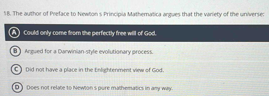 The author of Preface to Newton s Principia Mathematica argues that the variety of the universe:
Could only come from the perfectly free will of God.
B Argued for a Darwinian-style evolutionary process.
C) Did not have a place in the Enlightenment view of God.
D ) Does not relate to Newton s pure mathematics in any way.