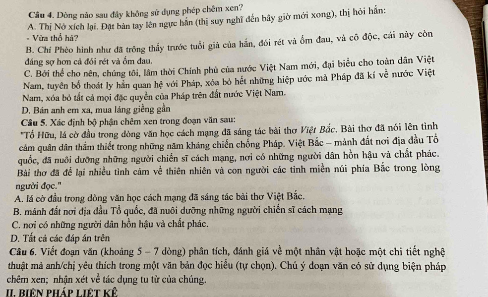 Dòng nào sau đây không sử dụng phép chêm xen?
A. Thị Nở xích lại. Đặt bàn tay lên ngực hắn (thị suy nghĩ đến bây giờ mới xong), thị hỏi hắn:
- Vừa thổ hả?
B. Chí Phèo hình như đã trông thấy trước tuổi già của hắn, đói rét và ốm đau, và cô độc, cái này còn
đáng sợ hơn cả đói rét và ốm đau.
C. Bởi thể cho nên, chúng tôi, lâm thời Chính phủ của nước Việt Nam mới, đại biểu cho toàn dân Việt
Nam, tuyên bố thoát ly hằn quan hệ với Pháp, xóa bỏ hết những hiệp ước mà Pháp đã kí về nước Việt
Nam, xóa bỏ tất cả mọi đặc quyền của Pháp trên đất nước Việt Nam.
D. Bán anh em xa, mua láng giềng gần
Câu 5. Xác định bộ phận chêm xen trong đoạn văn sau:
"Tố Hữu, lá cờ đầu trong dòng văn học cách mạng đã sáng tác bài thơ Việt Bắc. Bài thơ đã nói lên tình
cảm quân dân thắm thiết trong những năm kháng chiến chống Pháp. Việt Bắc - mảnh đất nơi địa đầu Tổ
quốc, đã nuôi dưỡng những người chiến sĩ cách mạng, nơi có những người dân hồn hậu và chất phác.
Bài thơ đã để lại nhiều tình cảm về thiên nhiên và con người các tỉnh miền núi phía Bắc trong lòng
người đọc."
A. lá cờ đầu trong dòng văn học cách mạng đã sáng tác bài thơ Việt Bắc.
B. mảnh đất nơi địa đầu Tổ quốc, đã nuôi dưỡng những người chiến sĩ cách mạng
C. nơi có những người dân hồn hậu và chất phác.
D. Tất cả các đáp án trên
Câu 6. Viết đoạn văn (khoảng 5 - 7 dòng) phân tích, đánh giá về một nhân vật hoặc một chi tiết nghệ
thuật mà anh/chị yêu thích trong một văn bản đọc hiều (tự chọn). Chú ý đoạn văn có sử dụng biện pháp
chêm xen; nhận xét về tác dụng tu từ của chúng.
II. biên pháp liệt kế