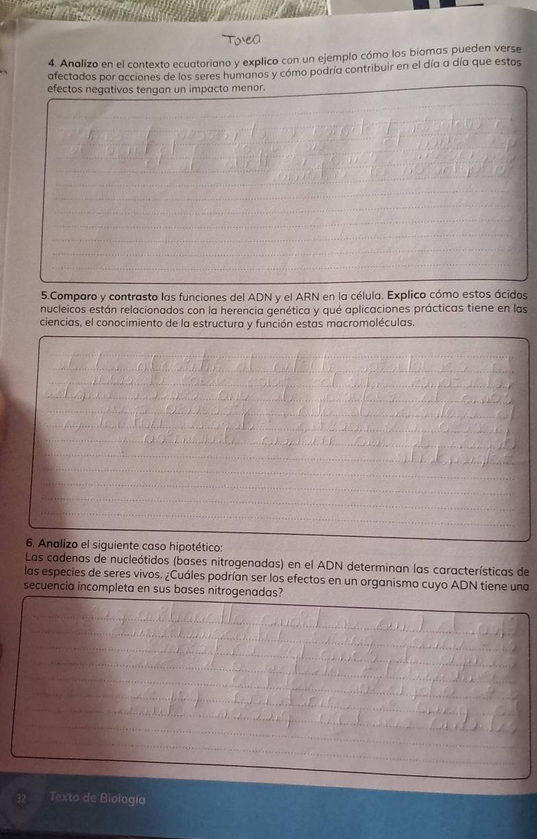 Analizo en el contexto ecuatoriano y explico con un ejemplo cómo los biomas pueden verse 
afectados por acciones de los seres humanos y cómo podría contribuir en el día a día que estos 
efectos negativos tengan un impacto menor. 
_ 
_ 
_ 
_ 
_ 
_ 
_ 
_ 
_ 
_ 
_ 
_ 
_ 
_ 
_ 
5.Comparo y contrasto las funciones del ADN y el ARN en la célula. Explico cómo estos ácidos 
nucleicos están relacionados con la herencia genética y qué aplicaciones prácticas tiene en las 
ciencias, el conocimiento de la estructura y función estas macromoléculas. 
_ 
_ 
_ 
_ 
_ 
_ 
_ 
_ 
_ 
_ 
_ 
_ 
6. Analizo el siguiente caso hipotético: 
Las cadenas de nucleótidos (bases nitrogenadas) en el ADN determinan las características de 
las especies de seres vivos. ¿Cuáles podrían ser los efectos en un organismo cuyo ADN tiene una 
secuencia incompleta en sus bases nitrogenadas? 
_ 
_ 
_ 
_ 
_ 
_ 
_ 
_ 
_ 
_ 
_ 
_ 
_ 
Texto de Biología