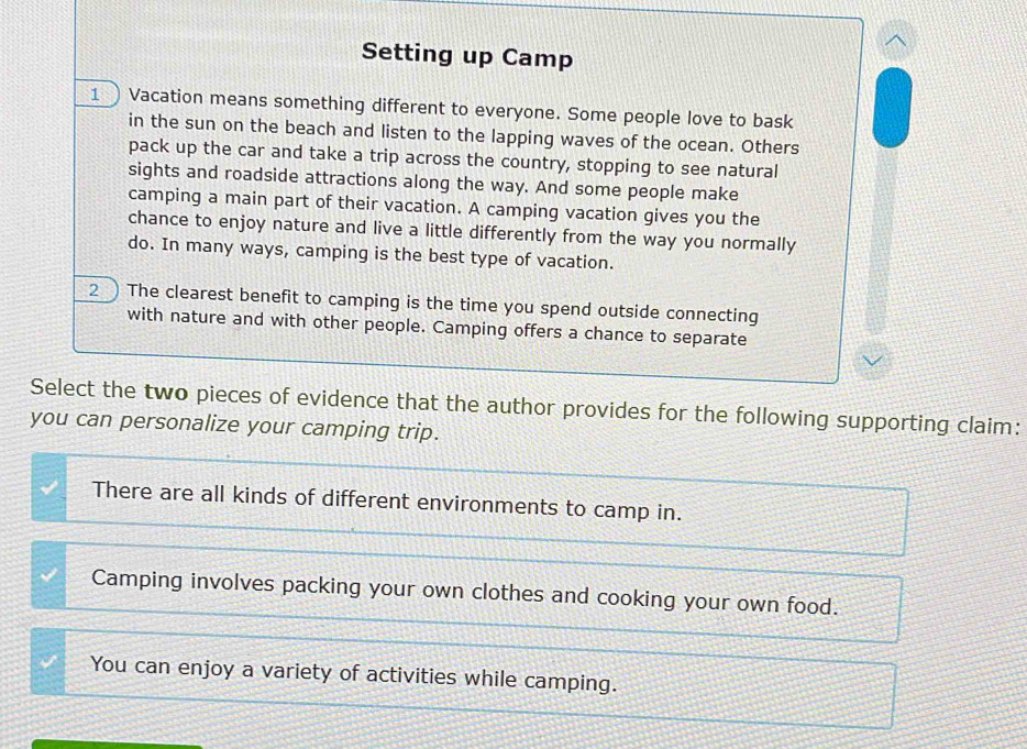 Setting up Camp
1  Vacation means something different to everyone. Some people love to bask
in the sun on the beach and listen to the lapping waves of the ocean. Others
pack up the car and take a trip across the country, stopping to see natural
sights and roadside attractions along the way. And some people make
camping a main part of their vacation. A camping vacation gives you the
chance to enjoy nature and live a little differently from the way you normally
do. In many ways, camping is the best type of vacation.
2 The clearest benefit to camping is the time you spend outside connecting
with nature and with other people. Camping offers a chance to separate
Select the two pieces of evidence that the author provides for the following supporting claim:
you can personalize your camping trip.
There are all kinds of different environments to camp in.
Camping involves packing your own clothes and cooking your own food.
You can enjoy a variety of activities while camping.