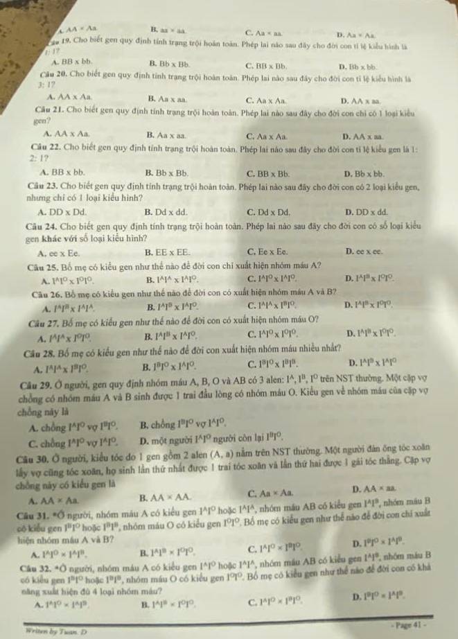 AA=Aa B. ax* aa C. Aa D.
au 19. Cho biết gen quy định tính trạng trội hoán toàn. Phép lai nào sau đây cho đời con tỉ lệ kiểu hình là
1: 17 Ax+Ax
A. BB* bb. B. Bb* Bb. C. BB* Bb. D. 8b* bb.
Cầu 20, Cho biết gen quy định tính trang trội hoàn toàn. Phép lai nào sau đây cho đời con tỉ lệ kiểu hình là
3: 1?
A. AA* Aa B. Aa* a C. Aa* Aa D. AA x aa
Câu 21. Cho biết gen quy định tính trang trội hoàn toàn. Phép lai nào sau đây cho đời con chỉ có 1 loại kiểu
gen?
A. AA* Aa B. Aa* as C. Aa* Aa D. AA x aa
Câu 22. Cho biết gen quy định tính trạng trội hoàn toàn. Phép lai nào sau đây cho đời con tỉ lệ kiểu gen là 1:
2:1 ?
A. BB* bb. B. Bb* Bb. C. BB* Bb. D. Bb* bb.
Câu 23. Cho biết gen quy định tính trạng trội hoàn toàn. Phép lai nào sau đây cho đời con có 2 loại kiểu gen,
nhưng chỉ có 1 loại kiểu hình?
A. DD* Dd. B. Dd* dd. C. Dd* Dd. D. DD* dd.
Câu 24. Cho biết gen quy định tính trạng trội hoàn toàn. Phép lai nào sau đãy cho đời con có số loại kiểu
gen khác với số loại kiểu hình?
A. ee x Ee. B. EE* EE. C. Ee* Ee. D. cc* ce.
Câu 25. Bố mẹ có kiểu gen như thể nào để đời con chỉ xuất hiện nhóm máu A?
A. 1^(wedge)1^o* 1^o1^o. B. 1^(wedge)1^(wedge)* 1^(wedge)1°. C. 1^AI^O. 1^(wedge)1°. D. l^(wedge)l^3* 1^01^O
Cầu 26. Bồ mẹ có kiểu gen như thể nào để đời con có xuất hiện nhóm máu A và B?
A. 1^4I^8* l^(wedge)I^(wedge). B. 1^A1^B* 1^A1^O. C. 1^Al^(wedge)* l^Bl^O. D. 1^Al^8* 1^0T^0.
Cầu 27. Bố mẹ có kiểu gen như thế nào để đời con có xuất hiện nhóm máu O?
A. 1^A1^A* 1^0l^0 B. 1^A1^B* 1^A1^O. C. 1^(wedge)1^0* 1^01^0. D. 1^(wedge)1^B* 1^01°.
Cầu 28. Bố mẹ có kiểu gen như thể nào để đời con xuất hiện nhóm máu nhiều nhất?
A. l^(wedge)l^(wedge)* l^3l°. B. 1^81^0* 1^(wedge)1^0. C. 1^81^0* 1^81^8. D. 1^(wedge)1^B* 1^(wedge)1^0
Cầu 29. Ở người, gen quy định nhóm máu A, B, O và AB có 3 alen: 1^A,1^B,1^D trên NST thường. Một cập vợ
chồng có nhóm máu A và B sinh được 1 trai đầu lòng có nhóm máu O. Kiểu gen về nhóm máu của cặp vợ
chồng này là
A. chồng 1^(wedge)1° vợ 1^81^0. B. chồng 1^81^0 vợ 1^AI^0.
C. chồng 1^(wedge)1° vợ I^(wedge)1°. D. một người 1^(wedge)1° người còn lại 1^81^0.
Câu 30. Ở người, kiểu tóc do 1 gen gồm 2 alen (A,a) nằm trên NST thường. Một người đản ông tóc xoăn
lấy vợ cũng tóc xoăn, họ sinh lằn thứ nhất được 1 trai tóc xoân và lần thứ hai được 1 gái tóc thắng. Cập vợ
chồng này có kiểu gen là
A. AA* Aa B. AA* AA. C. Aa* Aa. D. AA* aa.
Câu 31.^circ O 3 người, nhóm mâu A có kiểu gen 1^A1° hoặc 1^A1^A , nhóm máu AB có kiểu gen 1^41^9 , nhóm máu B
cô kiểu gen 1^81^0 hoặc 1^81^8 nhóm máu O có kiểu gen 1^01° * Bố mẹ có kiểu gen như thể nào để đời con chi xuất
hiện nhóm máu A và B?
A. 1^(wedge)1^0* 1^(wedge)1^B. B. 1^(wedge)1^B* 1^O1^O. C. 1^4l^0* l^91^0. D. 1^01^0* 1^41^9.
Câu 32° người, nhóm máu A có kiểu gen 1^(wedge)1° hoặc 1^(wedge)1^(wedge) , nhóm máu AB có kiểu gen 1^A1^B. nhóm máu B
có kiểu gen 1^81^0 hoặc 1^(10)1° , nhóm máu O có kiểu gen 1^01^0 P. Bồ mẹ có kiểu gen như thể nào để đời con có khả
năng xuất hiện đù 4 loại nhóm máu?
A. 1^(wedge)1^0* 1^(wedge)1^0. B. 1^(wedge)1^B* 1^01°. C. 1^(wedge)1^0* 1^n1^0. D. 1^91^0=1^41^0.
Writen by Tuan. D
= Page 41 -