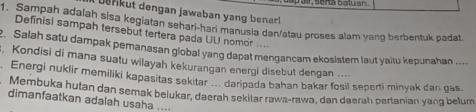 ap air, serta batuan. 
b erikut dengan jawaban yang benarl 
1. Sampah adalah sisa kegiatan sehari-hari manusia dan/atau proses alam yang berbentuk padat. 
Definisi sampah tersebut tertera pada UU nomor .... 
2. Salah satu dampak pemanasan global yang dapat mengancam ekosistem laut yaitu kepunahan .... 
. Kondisi di mana suatu wilayah kekurangan energi disebut dengan .... 
. Energi nuklir memiliki kapasitas sekitar ... daripada bahan bakar fosil seperti minyak dan gas. 
Membuka hutan dan semak beiukar, daerah sekitar rawa-rawa, dan daerah pertanian yang belum 
dimanfaatkan adalah usaha ....