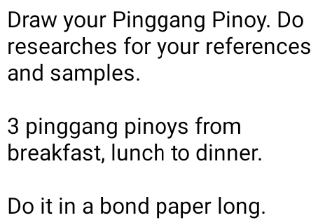 Draw your Pinggang Pinoy. Do 
researches for your references 
and samples.
3 pinggang pinoys from 
breakfast, lunch to dinner. 
Do it in a bond paper long.