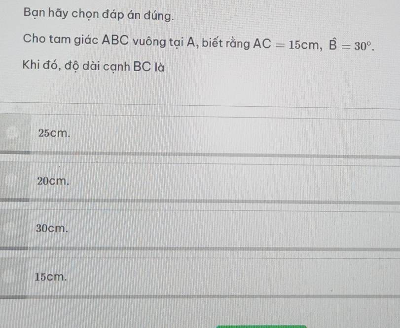 Bạn hãy chọn đáp án đúng.
Cho tam giác ABC vuông tại A, biết rằng AC=15cm, widehat B=30°. 
Khi đó, độ dài cạnh BC là
25cm.
20cm.
30cm.
15cm.