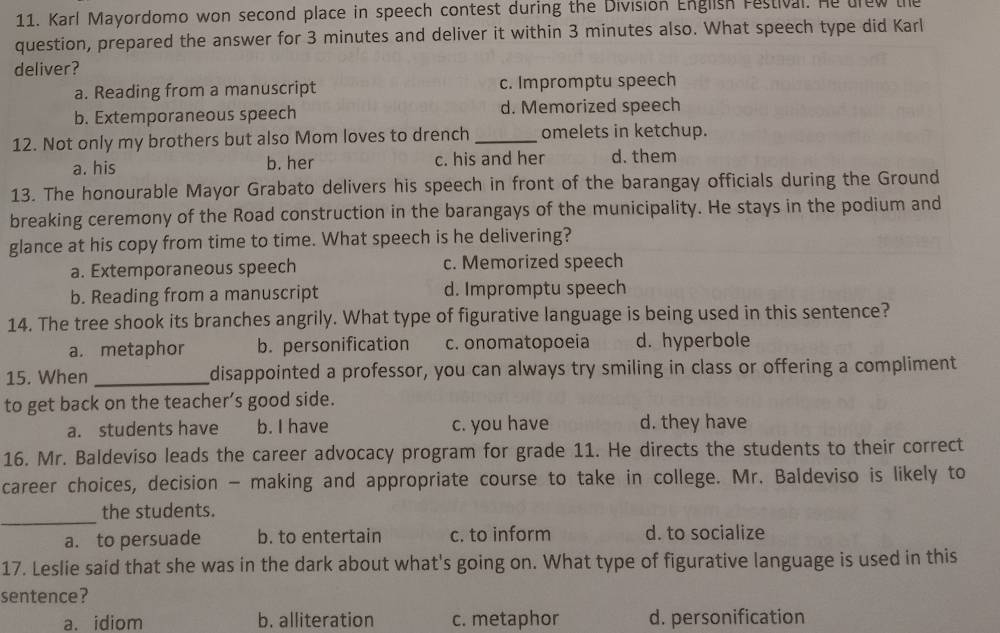 Karl Mayordomo won second place in speech contest during the Division English restival. He drew the
question, prepared the answer for 3 minutes and deliver it within 3 minutes also. What speech type did Karl
deliver?
a. Reading from a manuscript c. Impromptu speech
b. Extemporaneous speech d. Memorized speech
12. Not only my brothers but also Mom loves to drench _omelets in ketchup.
a. his b. her c. his and her d. them
13. The honourable Mayor Grabato delivers his speech in front of the barangay officials during the Ground
breaking ceremony of the Road construction in the barangays of the municipality. He stays in the podium and
glance at his copy from time to time. What speech is he delivering?
a. Extemporaneous speech c. Memorized speech
b. Reading from a manuscript d. Impromptu speech
14. The tree shook its branches angrily. What type of figurative language is being used in this sentence?
a. metaphor b. personification c. onomatopoeia d. hyperbole
15. When _disappointed a professor, you can always try smiling in class or offering a compliment
to get back on the teacher’s good side.
a. students have b. I have c. you have d. they have
16. Mr. Baldeviso leads the career advocacy program for grade 11. He directs the students to their correct
career choices, decision - making and appropriate course to take in college. Mr. Baldeviso is likely to
_
the students.
a. to persuade b. to entertain c. to inform d. to socialize
17. Leslie said that she was in the dark about what's going on. What type of figurative language is used in this
sentence?
a. idiom b. alliteration c. metaphor d. personification