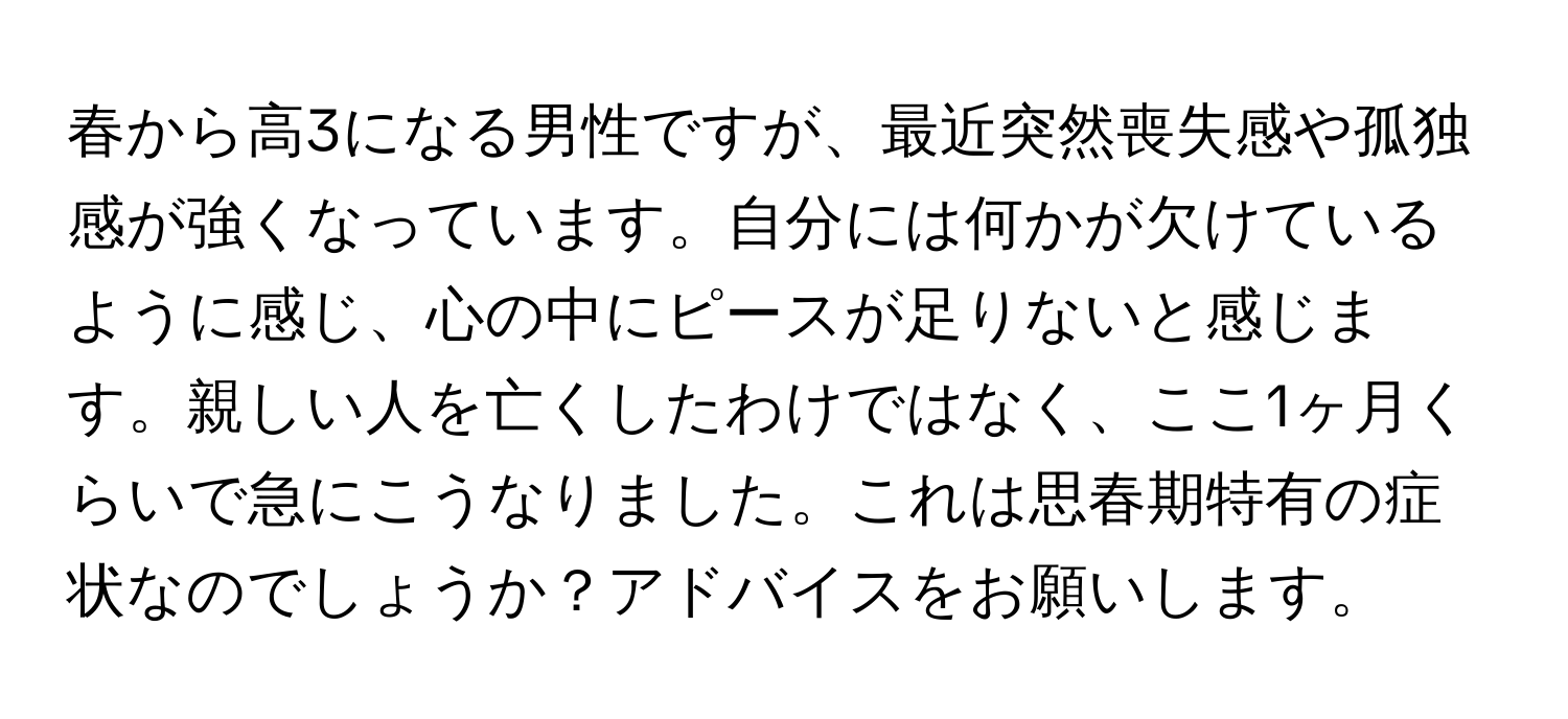 春から高3になる男性ですが、最近突然喪失感や孤独感が強くなっています。自分には何かが欠けているように感じ、心の中にピースが足りないと感じます。親しい人を亡くしたわけではなく、ここ1ヶ月くらいで急にこうなりました。これは思春期特有の症状なのでしょうか？アドバイスをお願いします。